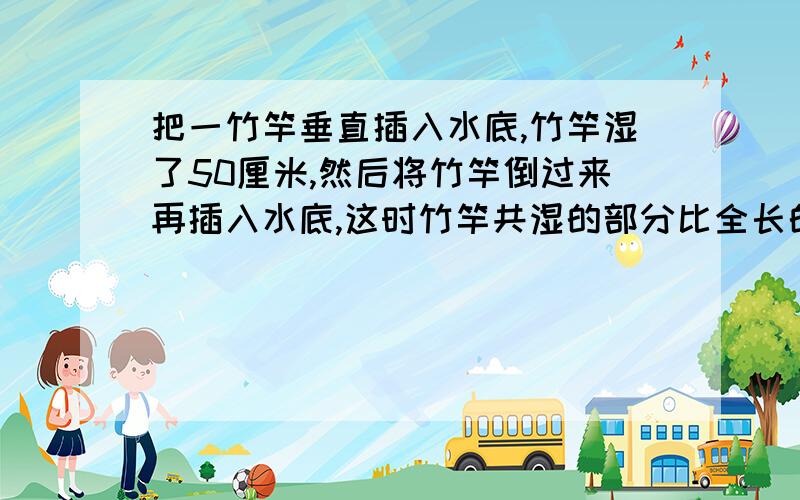 把一竹竿垂直插入水底,竹竿湿了50厘米,然后将竹竿倒过来再插入水底,这时竹竿共湿的部分比全长的3分之一长20厘米,这根竹竿的全长是多少厘米?