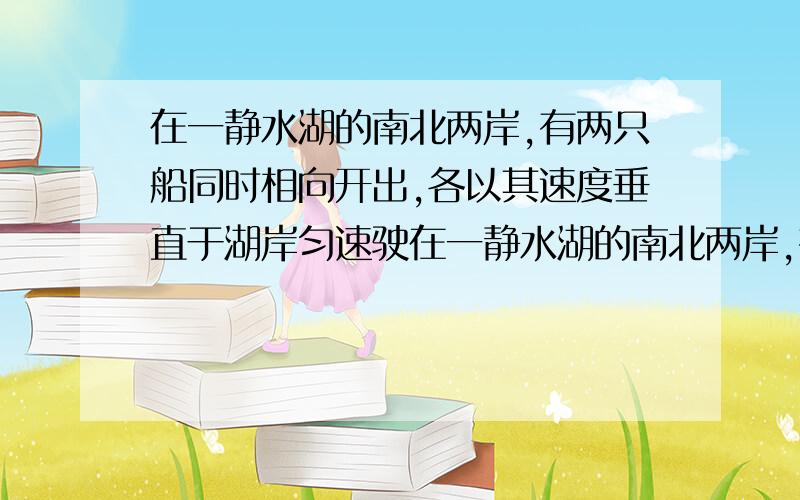 在一静水湖的南北两岸,有两只船同时相向开出,各以其速度垂直于湖岸匀速驶在一静水湖的南北两岸,有两只船同时相向开出,各以其速度垂直于湖岸匀速驶向对岸.两船再离北岸800m处迎面相会,