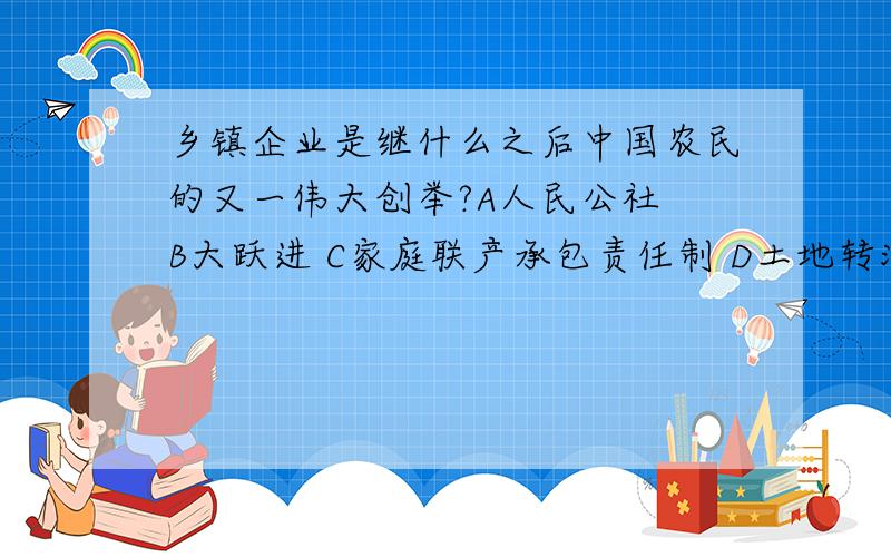 乡镇企业是继什么之后中国农民的又一伟大创举?A人民公社 B大跃进 C家庭联产承包责任制 D土地转流啥是乡镇企业,啥又是土地转流,都哪年的?、、?