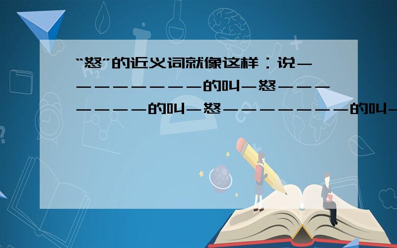 “怒”的近义词就像这样：说－－－－－－－－的叫－怒－－－－－－－的叫－怒－－－－－－－的叫－怒（以上乘十个）注：“－”表示插入词.请在周一前回复.