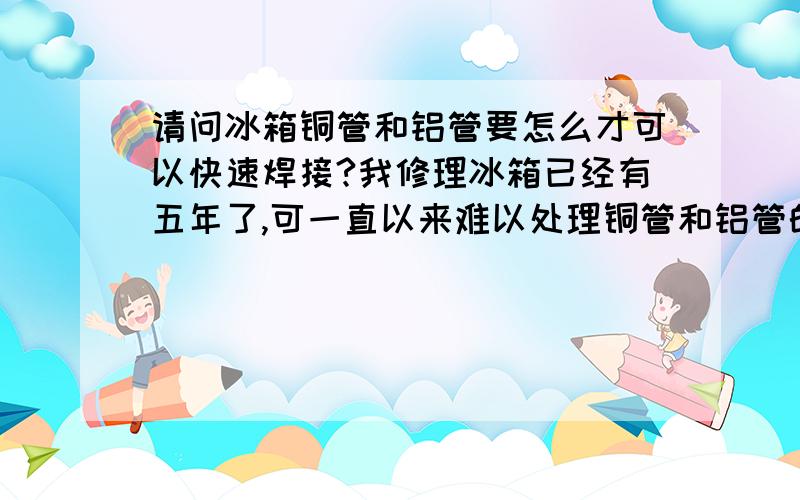 请问冰箱铜管和铝管要怎么才可以快速焊接?我修理冰箱已经有五年了,可一直以来难以处理铜管和铝管的焊接问题.希望哪位师傅可以帮帮忙,