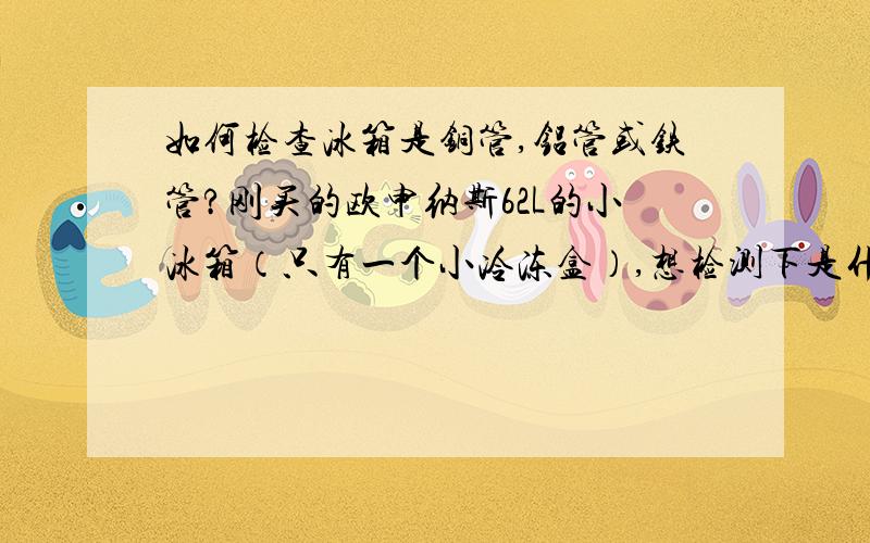 如何检查冰箱是铜管,铝管或铁管?刚买的欧申纳斯62L的小冰箱（只有一个小冷冻盒）,想检测下是什么管,拿了磁铁去试,干燥过滤器是铁的,毛细管是铜的,请问还要测试哪些地方,另：如果是铁