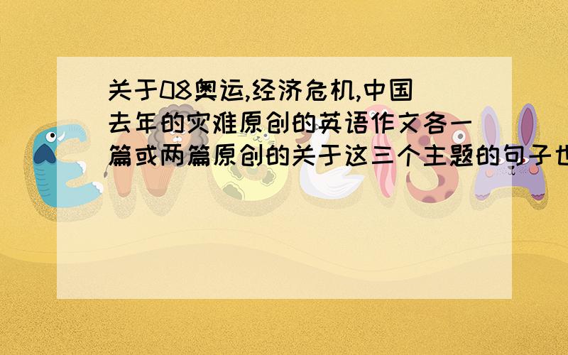 关于08奥运,经济危机,中国去年的灾难原创的英语作文各一篇或两篇原创的关于这三个主题的句子也行～但是尽量多一点,