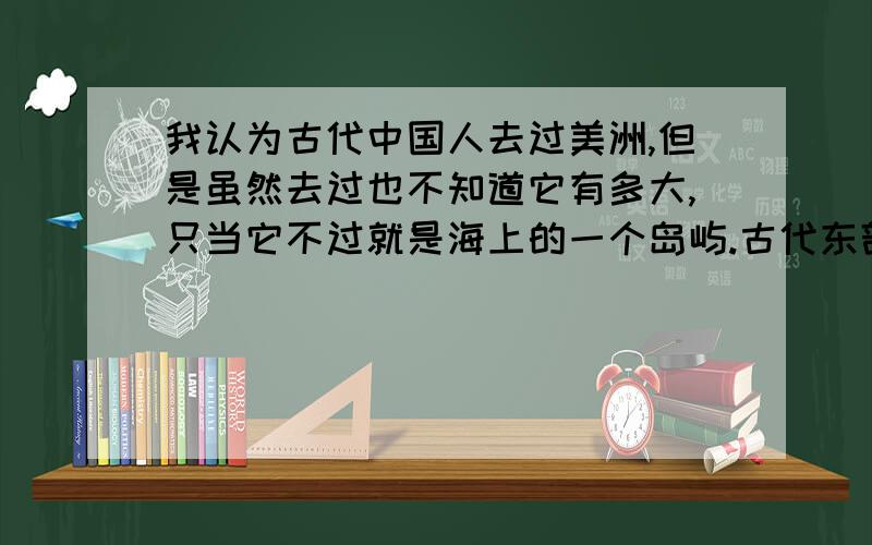 我认为古代中国人去过美洲,但是虽然去过也不知道它有多大,只当它不过就是海上的一个岛屿.古代东部沿海地区的人,很富的人家应该有比较大的船.如果在国内因为种种原因最可能的是受迫