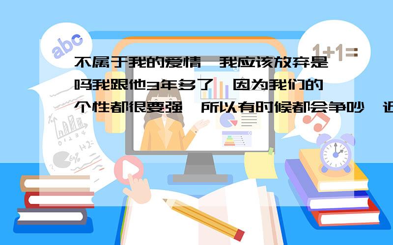 不属于我的爱情,我应该放弃是吗我跟他3年多了,因为我们的个性都很要强,所以有时候都会争吵,近一年中我们吵了很多次,也许厌卷了,累了,说要分手,我好痛苦...也许他已经不在乎了,我是不是