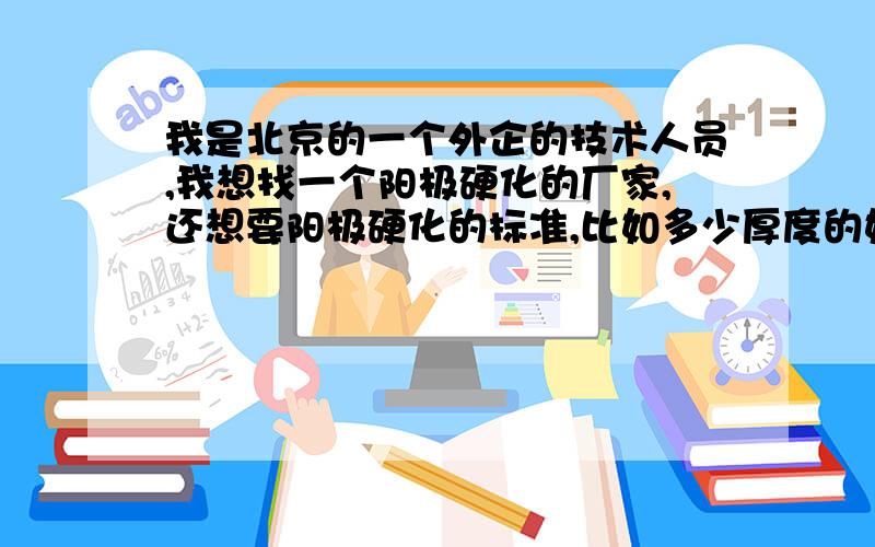 我是北京的一个外企的技术人员,我想找一个阳极硬化的厂家,还想要阳极硬化的标准,比如多少厚度的好,都有什么性能,阳极硬化.请给我回复