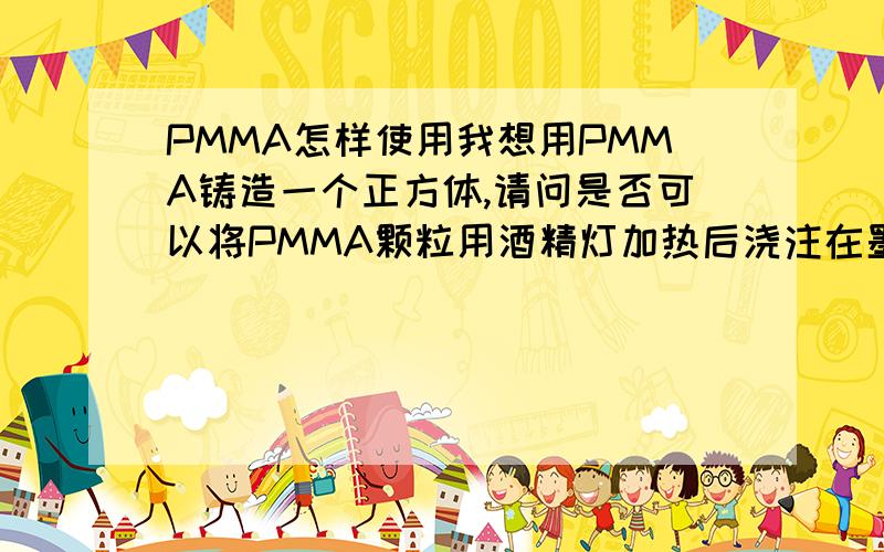 PMMA怎样使用我想用PMMA铸造一个正方体,请问是否可以将PMMA颗粒用酒精灯加热后浇注在墨子上?