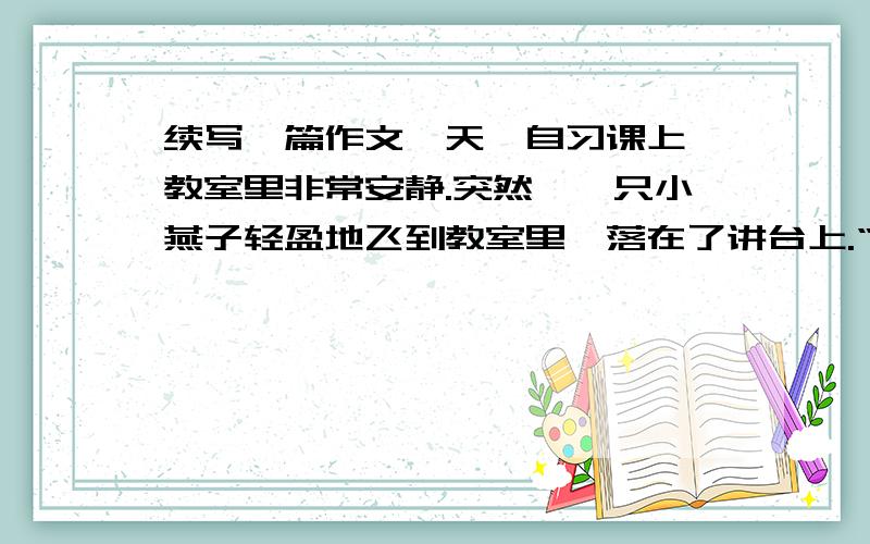 续写一篇作文一天,自习课上,教室里非常安静.突然,一只小燕子轻盈地飞到教室里,落在了讲台上.“快抓住它!”不知谁喊了一声,教室里立刻沸腾了.我迅速离开座位扑向惊恐的小燕子,紧紧抓住