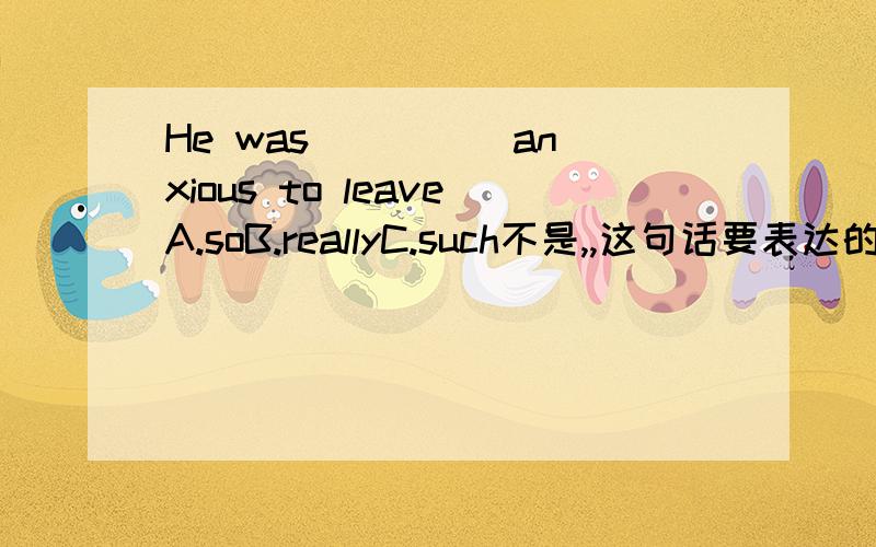 He was ____ anxious to leaveA.soB.reallyC.such不是,,这句话要表达的意思是他很着急的离开了