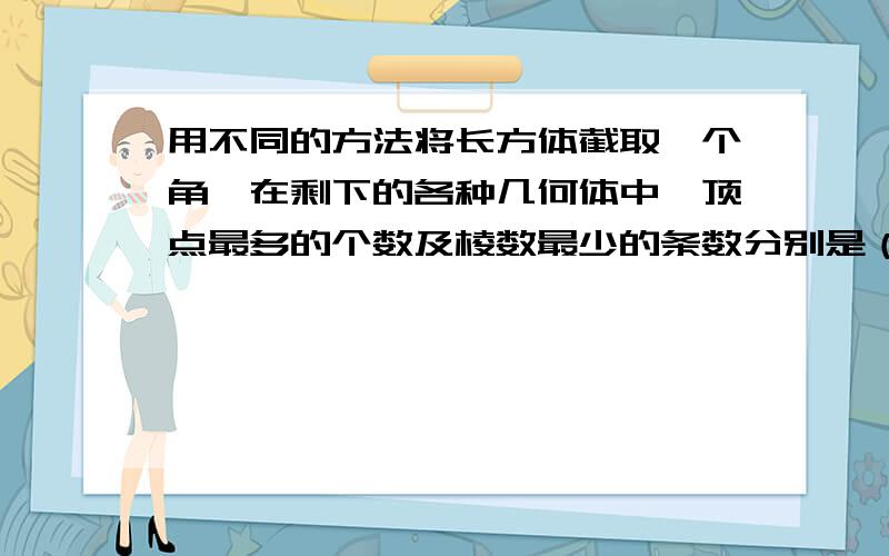 用不同的方法将长方体截取一个角,在剩下的各种几何体中,顶点最多的个数及棱数最少的条数分别是（ ）A.9个.12条 B.9个.13条 C.10个.12条 D.10个.13条