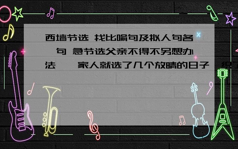 西墙节选 找比喻句及拟人句各一句 急节选父亲不得不另想办法,一家人就选了几个放晴的日子,织了很多草帘张挂起来,把西墙遮住.西墙突然像一个披着蓑衣的老农的背影,一下子老了许多.这