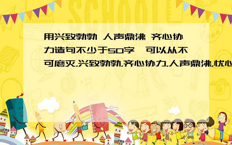 用兴致勃勃 人声鼎沸 齐心协力造句不少于50字,可以从不可磨灭，兴致勃勃，齐心协力，人声鼎沸，忧心忡忡任选3个造个内容健康的