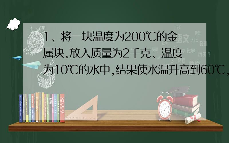 1、将一块温度为200℃的金属块,放入质量为2千克、温度为10℃的水中,结果使水温升高到60℃,在这过程中,金属块放出了多少热量?[c水=4.2*10^3焦/（千克·℃）；c金属=0.45*10^3焦/（千克·℃）]2、