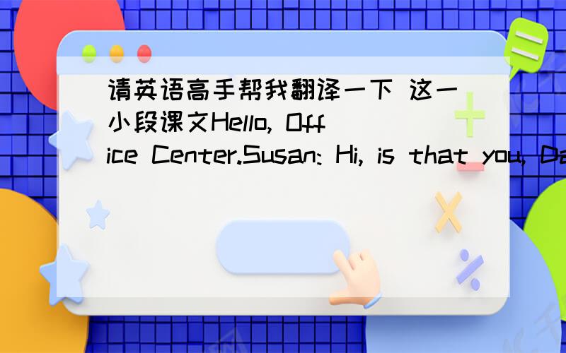 请英语高手帮我翻译一下 这一小段课文Hello, Office Center.Susan: Hi, is that you, David?  how are you?                             David: Fine, thank you, and you? Susan, I am so glad that you phoned. How is your study in London?Susan: