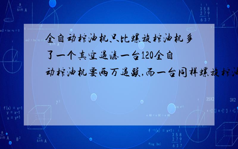 全自动榨油机只比螺旋榨油机多了一个真空过滤一台120全自动榨油机要两万过头,而一台同样螺旋榨油机只少了个真空过滤,就只有一万多点,我看过了,其它的各方面都差不多,为什么价钱相差