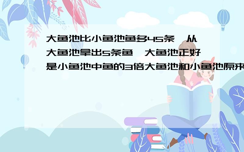 大鱼池比小鱼池鱼多45条,从大鱼池拿出5条鱼,大鱼池正好是小鱼池中鱼的3倍大鱼池和小鱼池原来各有多少鱼?要算式!