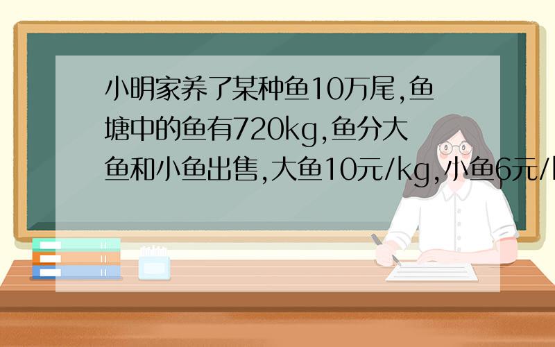 小明家养了某种鱼10万尾,鱼塘中的鱼有720kg,鱼分大鱼和小鱼出售,大鱼10元/kg,小鱼6元/kg.要使小眀家的收入不低于5400元,问：大鱼至少有多少千克?