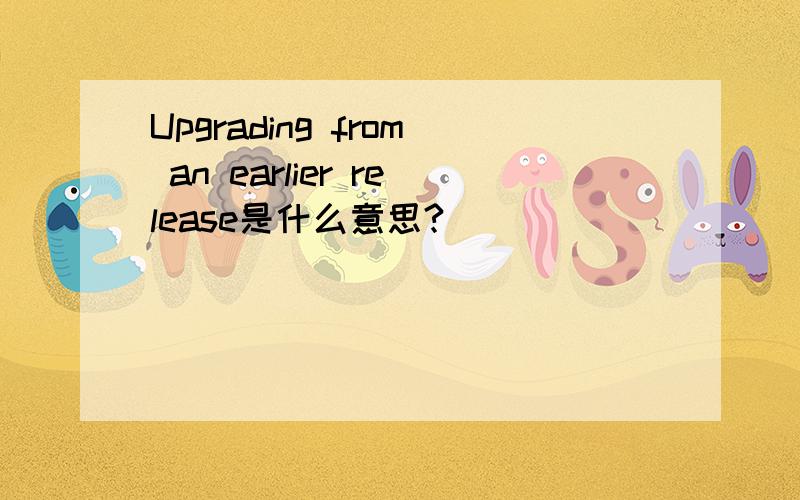 Upgrading from an earlier release是什么意思?