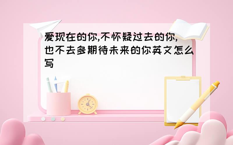 爱现在的你,不怀疑过去的你,也不去多期待未来的你英文怎么写