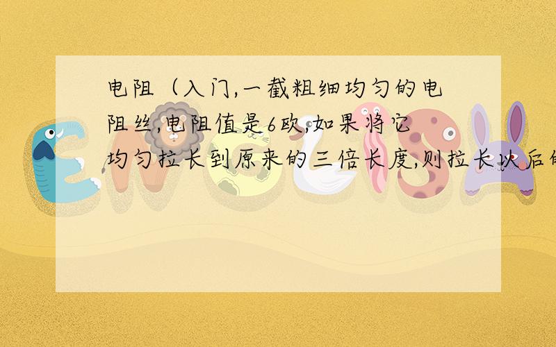 电阻（入门,一截粗细均匀的电阻丝,电阻值是6欧,如果将它均匀拉长到原来的三倍长度,则拉长以后的电阻丝电阻大小是A,2B,6C,9D,18