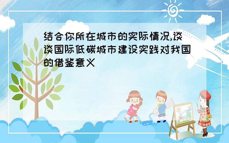 结合你所在城市的实际情况,谈谈国际低碳城市建设实践对我国的借鉴意义