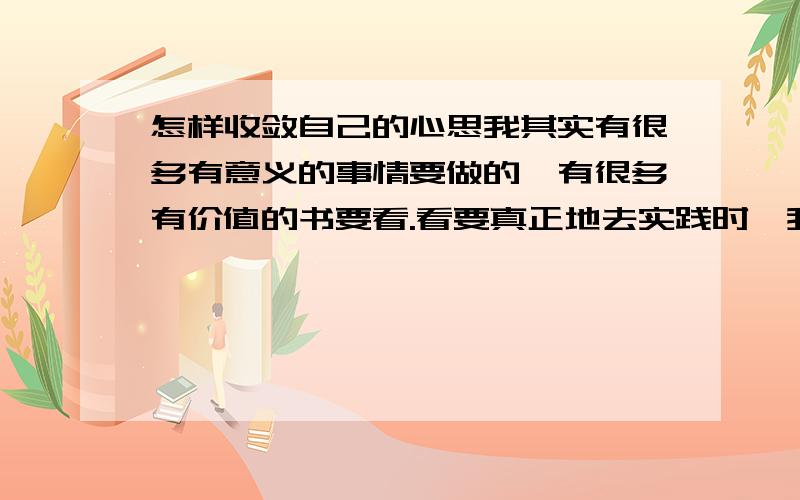 怎样收敛自己的心思我其实有很多有意义的事情要做的,有很多有价值的书要看.看要真正地去实践时,我总是收敛不到自己的心,总会去做其他没什么意义的事,就好像看电视啊,看那些无意义的