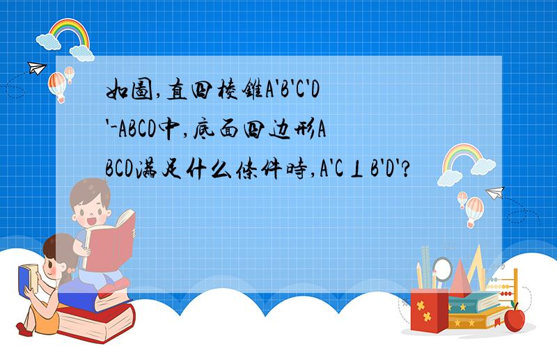 如图,直四棱锥A'B'C'D'-ABCD中,底面四边形ABCD满足什么条件时,A'C⊥B'D'?