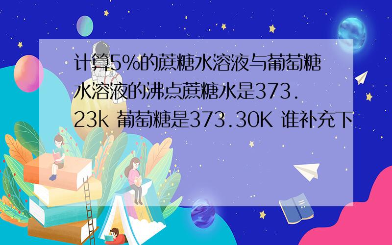 计算5%的蔗糖水溶液与葡萄糖水溶液的沸点蔗糖水是373.23k 葡萄糖是373.30K 谁补充下