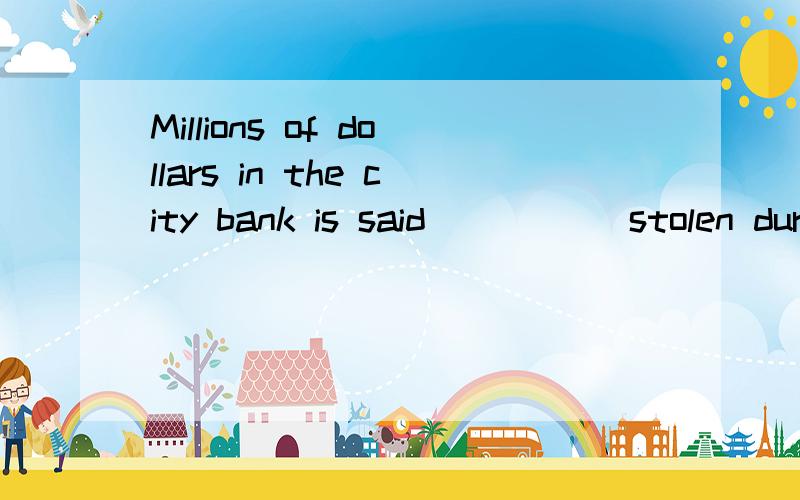 Millions of dollars in the city bank is said _____stolen during the blacout yesterday everyingA.tohava been B.to be C.that has been D.that was