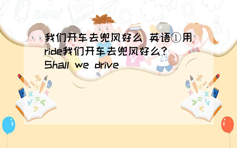 我们开车去兜风好么 英语①用ride我们开车去兜风好么?Shall we drive ____ ____ _____?学校到博物馆半小时车程It's half an hour bus ___ from our school to the museum.②对······有害（两种）_________ ____________