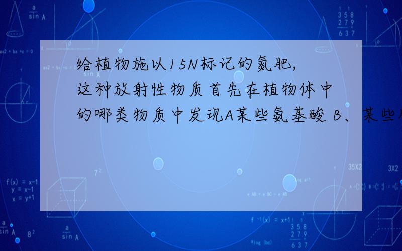 给植物施以15N标记的氮肥,这种放射性物质首先在植物体中的哪类物质中发现A某些氨基酸 B、某些肽类化合物 C、某些蛋白质 D、某些核糖