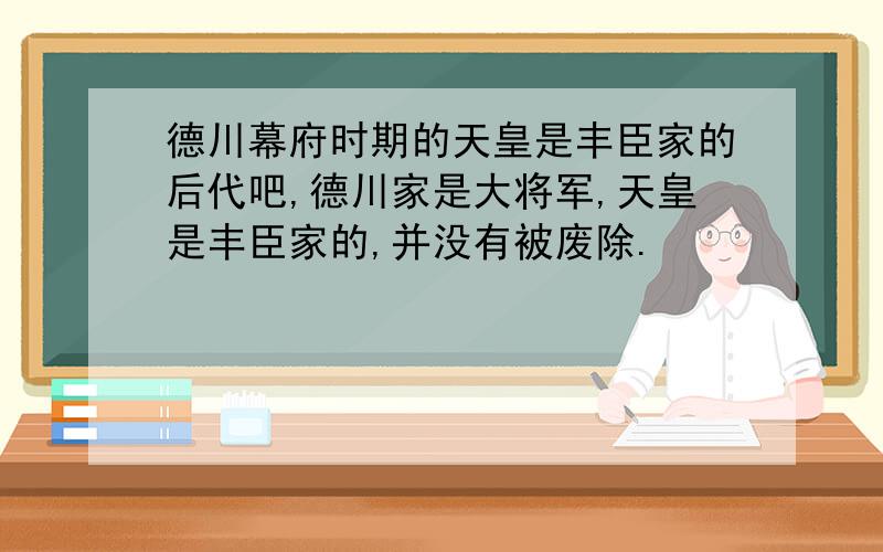 德川幕府时期的天皇是丰臣家的后代吧,德川家是大将军,天皇是丰臣家的,并没有被废除.