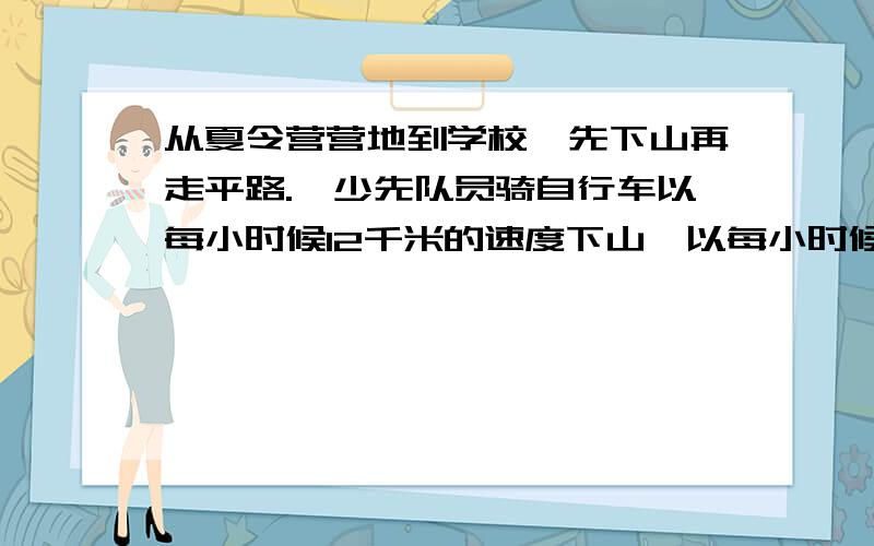 从夏令营营地到学校,先下山再走平路.一少先队员骑自行车以每小时候12千米的速度下山,以每小时候9千米的速度通过平路,到学校共用了55分钟;回来时,通过平路的速度不变,但以每小时6千米的