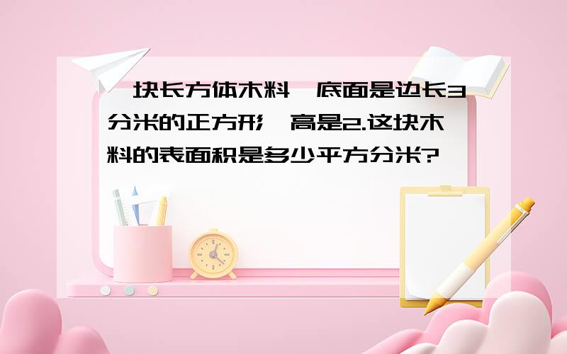 一块长方体木料,底面是边长3分米的正方形,高是2.这块木料的表面积是多少平方分米?