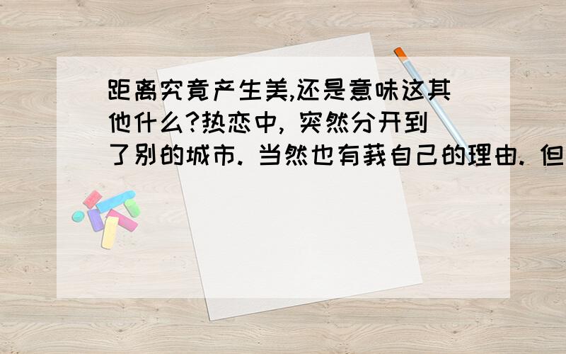 距离究竟产生美,还是意味这其他什么?热恋中, 突然分开到了别的城市. 当然也有莪自己的理由. 但是 到了这城市才几天 对他就有了种患得患失的感觉 抓不到 使得现在的莪, 多心、多疑、 感