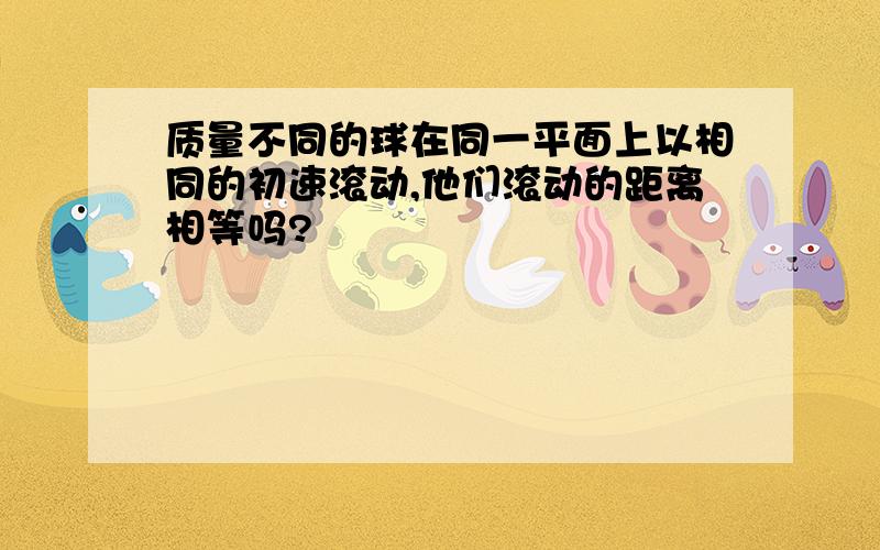 质量不同的球在同一平面上以相同的初速滚动,他们滚动的距离相等吗?