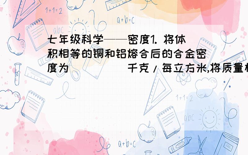 七年级科学——密度1. 将体积相等的铜和铝熔合后的合金密度为_____千克/每立方米,将质量相等的铜和铝溶合后的合金密度为_____千克/每立方米2. 护肤甘油是1体积纯甘油和5体积水混合而成的.