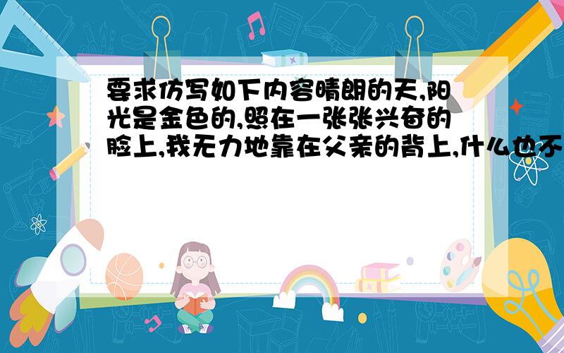 要求仿写如下内容晴朗的天,阳光是金色的,照在一张张兴奋的脸上,我无力地靠在父亲的背上,什么也不想说,也不想看,我只觉得自己与这充满活力的景象格格不入,我像是被快乐遗弃的孩子,不