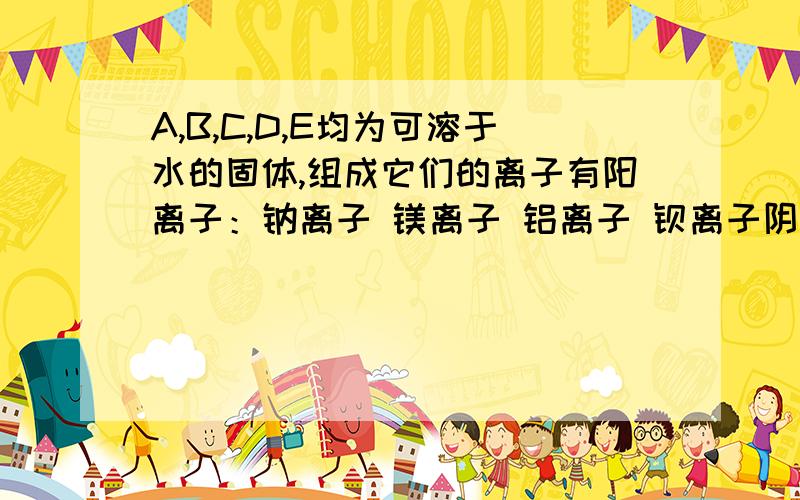 A,B,C,D,E均为可溶于水的固体,组成它们的离子有阳离子：钠离子 镁离子 铝离子 钡离子阴离子：氢氧根离子 氯离子 碳酸根离子 硫酸根离子 硫酸氢根离子分别取它们的水溶液进行实验,结果如