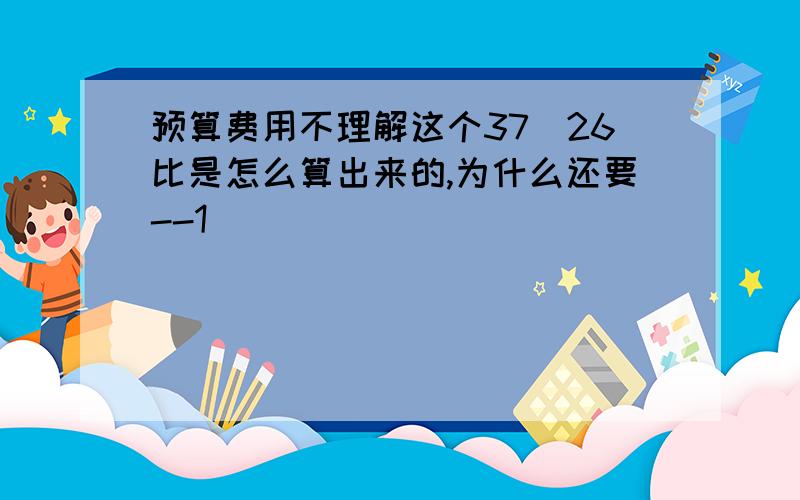 预算费用不理解这个37|26比是怎么算出来的,为什么还要--1