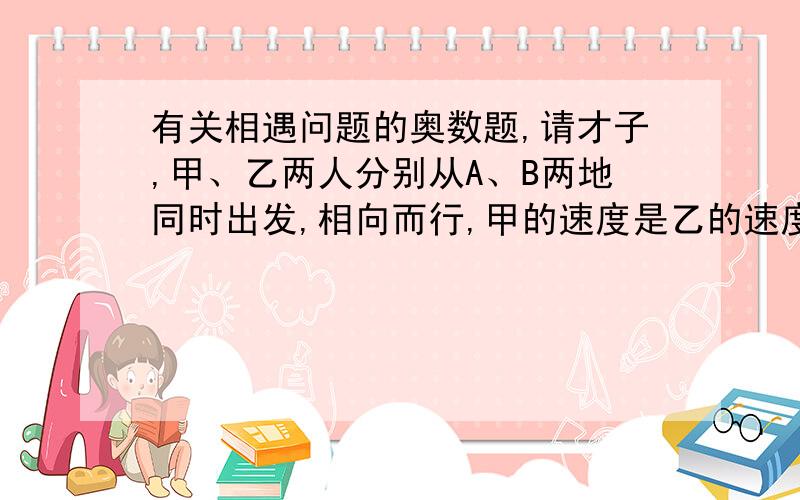 有关相遇问题的奥数题,请才子,甲、乙两人分别从A、B两地同时出发,相向而行,甲的速度是乙的速度的2倍.两个相遇后继续往前走,各自到达B、A后立即返回,已知两人第二次相遇的地点距第一次