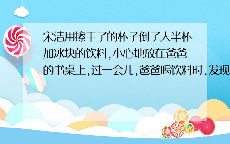 宋洁用擦干了的杯子倒了大半杯加冰块的饮料,小心地放在爸爸的书桌上,过一会儿,爸爸喝饮料时,发现杯子下面的书给打湿了,拿杯子的手也沾满了水.若爸爸责怪小洁,