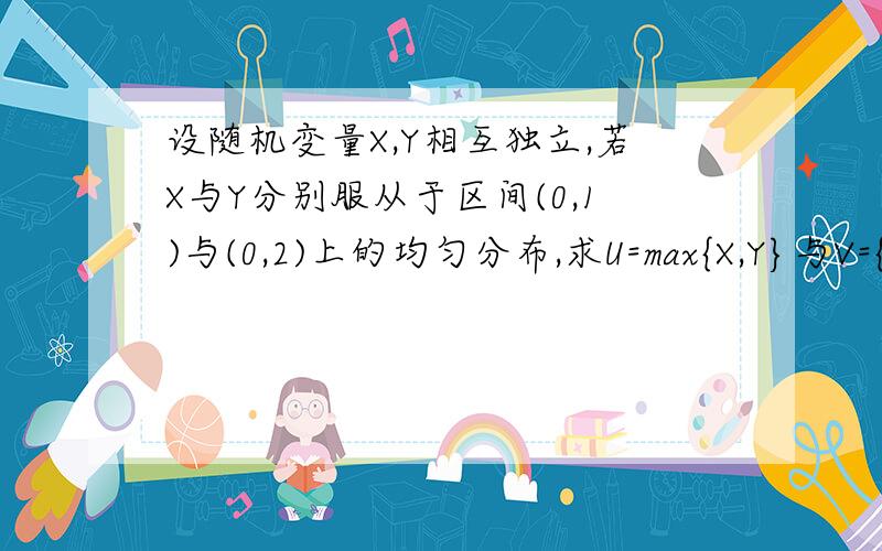 设随机变量X,Y相互独立,若X与Y分别服从于区间(0,1)与(0,2)上的均匀分布,求U=max{X,Y}与V={X,Y}的概率密度.并求U的数学期望.要详细过程,急,谢谢啦.