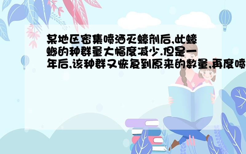 某地区密集喷洒灭蟑剂后,此蟑螂的种群量大幅度减少.但是一年后,该种群又恢复到原来的数量,再度喷洒灭蟑剂,仅杀死一半左右.下列叙述正确的是A．灭蟑剂导致蟑螂基因突变产生抗药性基因