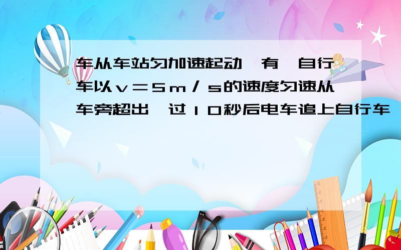 车从车站匀加速起动,有一自行车以ｖ＝５ｍ／ｓ的速度匀速从车旁超出,过１０秒后电车追上自行车,求电车加速度和 电车追上自行车前,两车相距最远时的距离