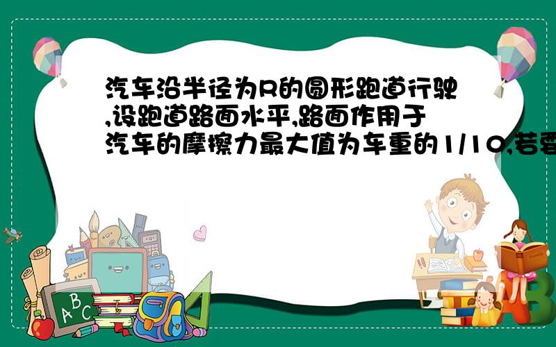 汽车沿半径为R的圆形跑道行驶,设跑道路面水平,路面作用于汽车的摩擦力最大值为车重的1/10,若要汽车不冲出跑道,则车速不能超过多少?重力加速度为10m/s