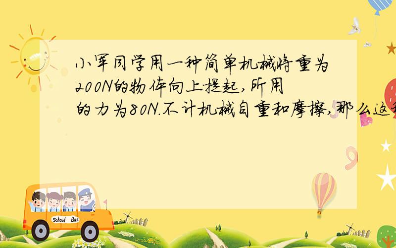 小军同学用一种简单机械将重为200N的物体向上提起,所用的力为80N.不计机械自重和摩擦,那么这种简单机械可能是：A.杠杆 B.动滑轮 C.定滑轮 D.斜面