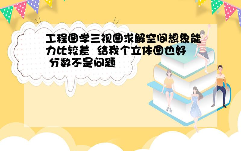 工程图学三视图求解空间想象能力比较差  给我个立体图也好 分数不是问题