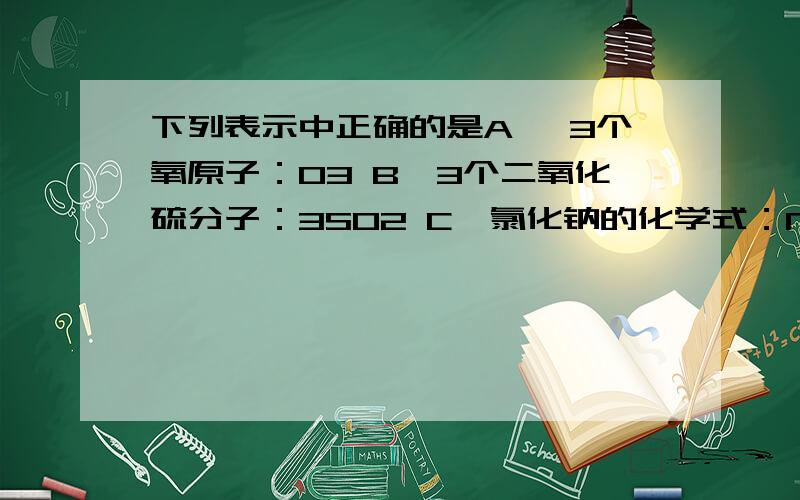 下列表示中正确的是A 、3个氧原子：O3 B、3个二氧化硫分子：3SO2 C、氯化钠的化学式：NaCl2 D、2个氯分子：2Cl