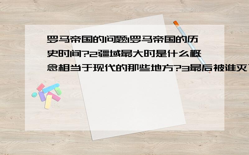 罗马帝国的问题1罗马帝国的历史时间?2疆域最大时是什么概念相当于现代的那些地方?3最后被谁灭了?